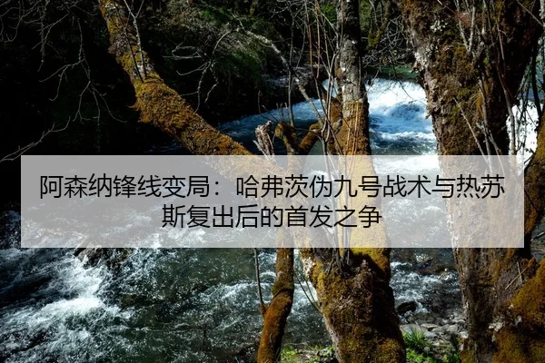 阿森纳锋线变局：哈弗茨伪九号战术与热苏斯复出后的首发之争