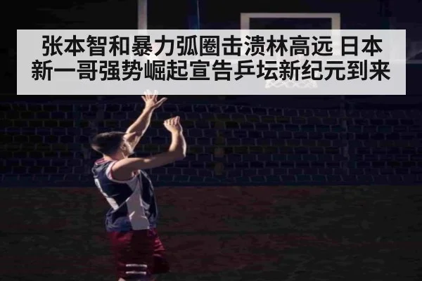张本智和暴力弧圈击溃林高远 日本新一哥强势崛起宣告乒坛新纪元到来